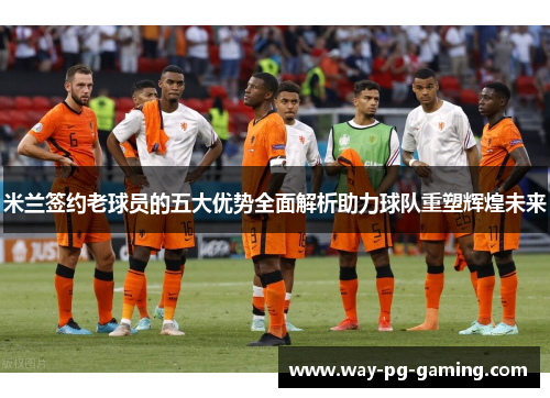 米兰签约老球员的五大优势全面解析助力球队重塑辉煌未来