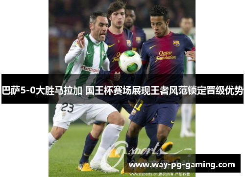 巴萨5-0大胜马拉加 国王杯赛场展现王者风范锁定晋级优势 巴萨5-0大胜马拉加 国王杯赛场展现王者风范锁定晋级优势
