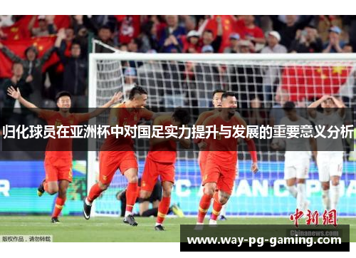 归化球员在亚洲杯中对国足实力提升与发展的重要意义分析 归化球员在亚洲杯中对国足实力提升与发展的重要意义分析