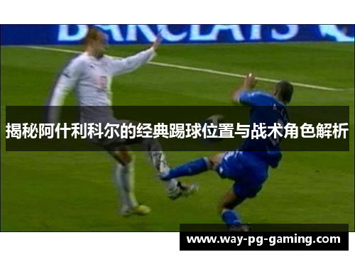 揭秘阿什利科尔的经典踢球位置与战术角色解析 揭秘阿什利科尔的经典踢球位置与战术角色解析