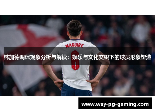 林加德调侃现象分析与解读：娱乐与文化交织下的球员形象塑造