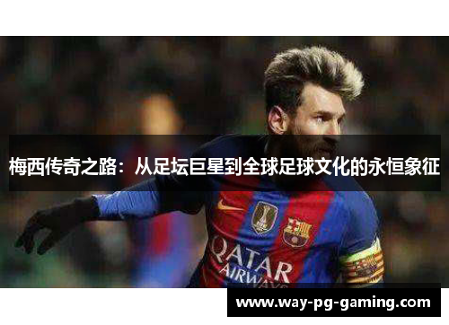 梅西传奇之路：从足坛巨星到全球足球文化的永恒象征