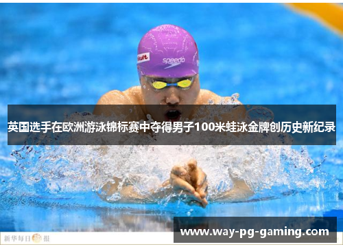 英国选手在欧洲游泳锦标赛中夺得男子100米蛙泳金牌创历史新纪录 英国选手在欧洲游泳锦标赛中夺得男子100米蛙泳金牌创历史新纪录