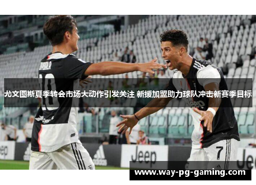 尤文图斯夏季转会市场大动作引发关注 新援加盟助力球队冲击新赛季目标