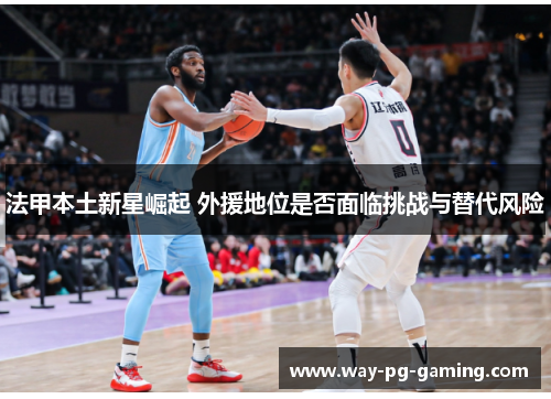 法甲本土新星崛起 外援地位是否面临挑战与替代风险 法甲本土新星崛起 外援地位是否面临挑战与替代风险