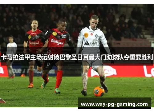 卡马拉法甲主场远射破巴黎圣日耳曼大门助球队夺重要胜利 卡马拉法甲主场远射破巴黎圣日耳曼大门助球队夺重要胜利