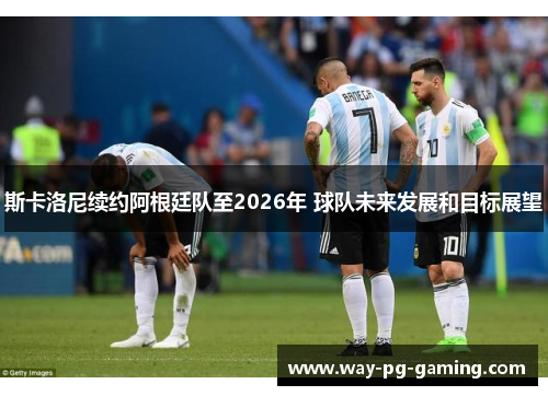 斯卡洛尼续约阿根廷队至2026年 球队未来发展和目标展望 斯卡洛尼续约阿根廷队至2026年 球队未来发展和目标展望