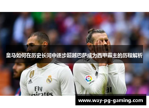 皇马如何在历史长河中逐步超越巴萨成为西甲霸主的历程解析