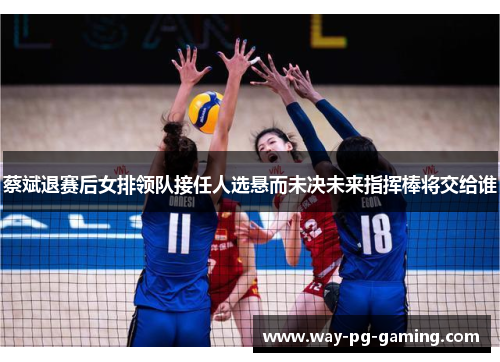 蔡斌退赛后女排领队接任人选悬而未决未来指挥棒将交给谁 蔡斌退赛后女排领队接任人选悬而未决未来指挥棒将交给谁