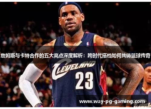 詹姆斯与卡特合作的五大亮点深度解析:跨时代搭档如何共铸篮球传奇 詹姆斯与卡特合作的五大亮点深度解析:跨时代搭档如何共铸篮球传奇