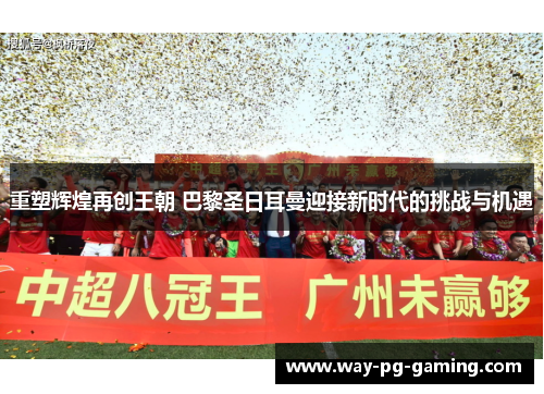 重塑辉煌再创王朝 巴黎圣日耳曼迎接新时代的挑战与机遇