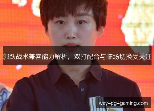 郭跃战术兼容能力解析,双打配合与临场切换受关注 郭跃战术兼容能力解析,双打配合与临场切换受关注
